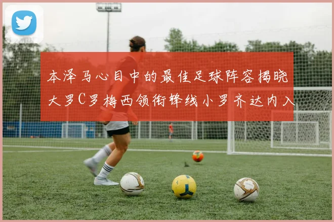 本泽马心目中的最佳足球阵容揭晓大罗C罗梅西领衔锋线小罗齐达内入选