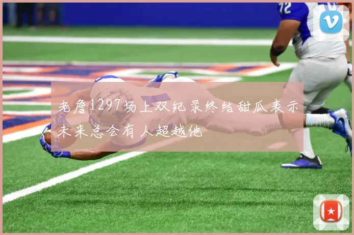 老詹1297场上双纪录终结甜瓜表示未来总会有人超越他