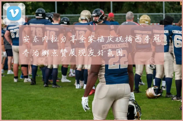 安东内拉分享全家福庆祝梅西夺冠乔治娜点赞展现友好氛围
