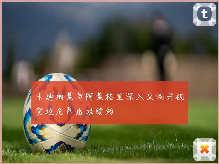 卡迪纳莱与阿莱格里深入交流并祝贺迈尼昂成功续约