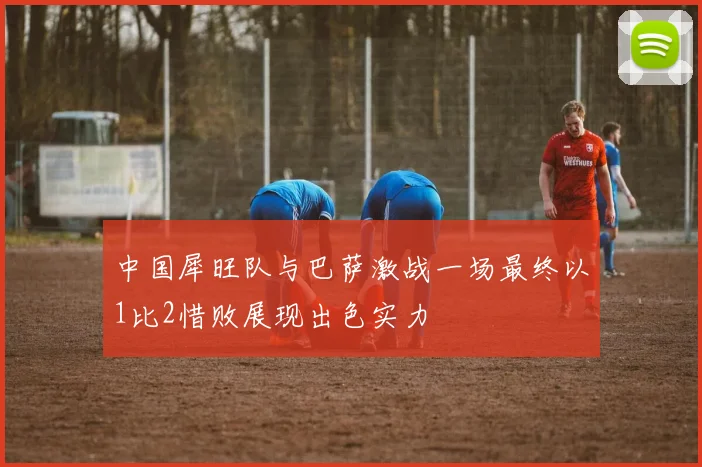 中国犀旺队与巴萨激战一场最终以1比2惜败展现出色实力