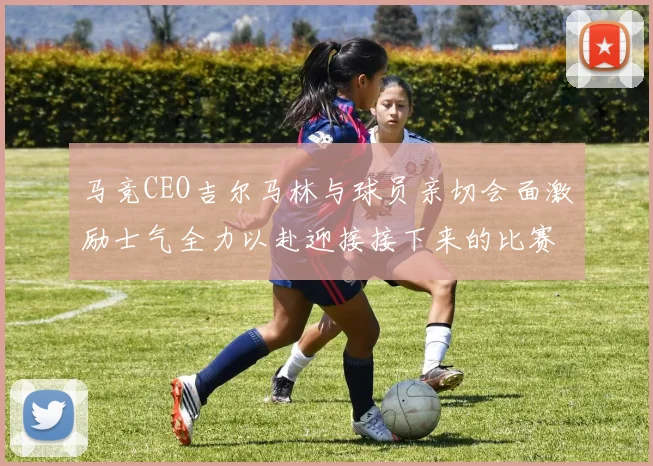 马竞CEO吉尔马林与球员亲切会面激励士气全力以赴迎接接下来的比赛
