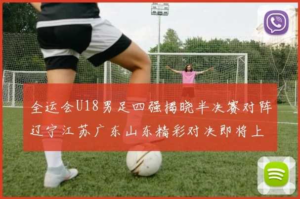 全运会U18男足四强揭晓半决赛对阵辽宁江苏广东山东精彩对决即将上演