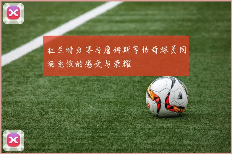 杜兰特分享与詹姆斯等传奇球员同场竞技的感受与荣耀