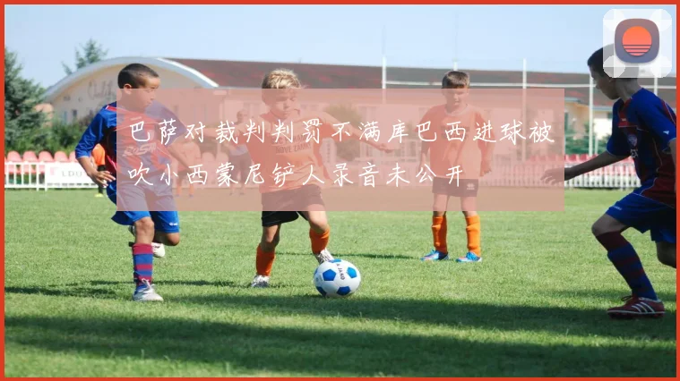巴萨对裁判判罚不满库巴西进球被吹小西蒙尼铲人录音未公开