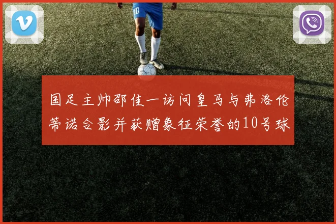 国足主帅邵佳一访问皇马与弗洛伦蒂诺合影并获赠象征荣誉的10号球衣