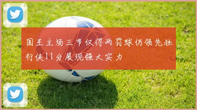 国王主场三节仅得两罚球仍领先独行侠11分展现强大实力