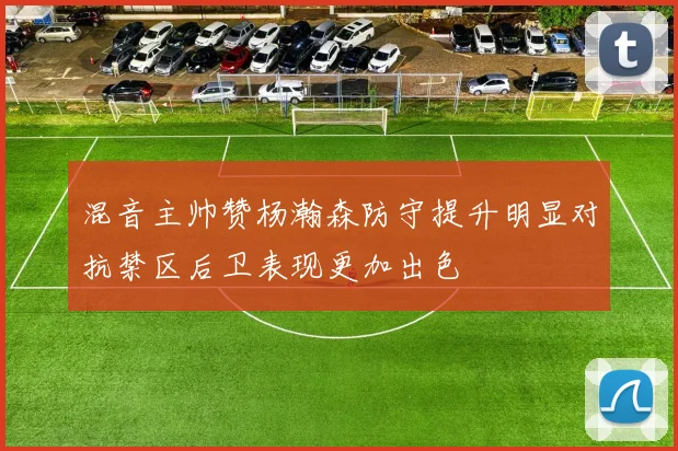 混音主帅赞杨瀚森防守提升明显对抗禁区后卫表现更加出色