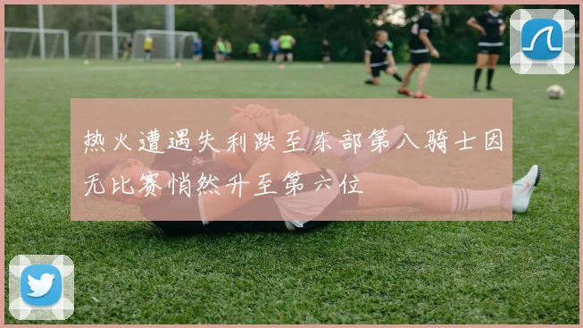 热火遭遇失利跌至东部第八骑士因无比赛悄然升至第六位