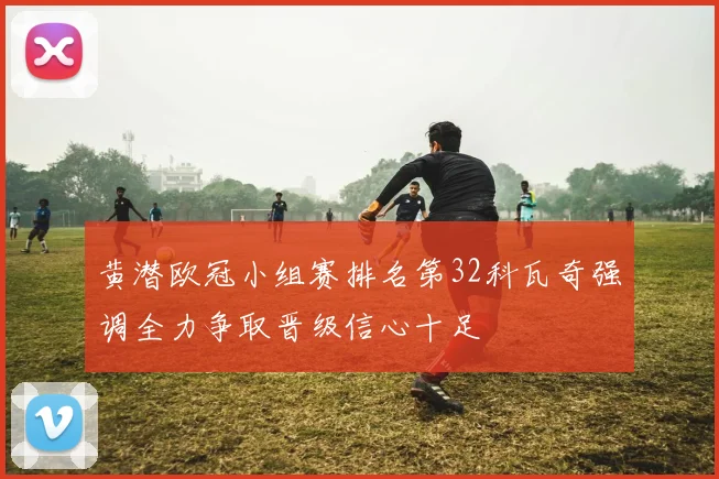 黄潜欧冠小组赛排名第32科瓦奇强调全力争取晋级信心十足