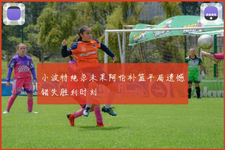 小波特绝杀未果阿伦补篮平局遗憾错失胜利时刻