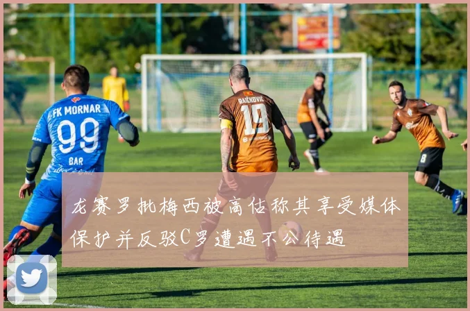 龙赛罗批梅西被高估称其享受媒体保护并反驳C罗遭遇不公待遇