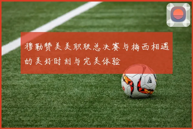 穆勒赞美美职联总决赛与梅西相遇的美好时刻与完美体验