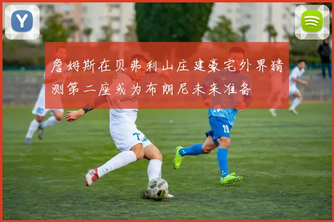 詹姆斯在贝弗利山庄建豪宅外界猜测第二座或为布朗尼未来准备