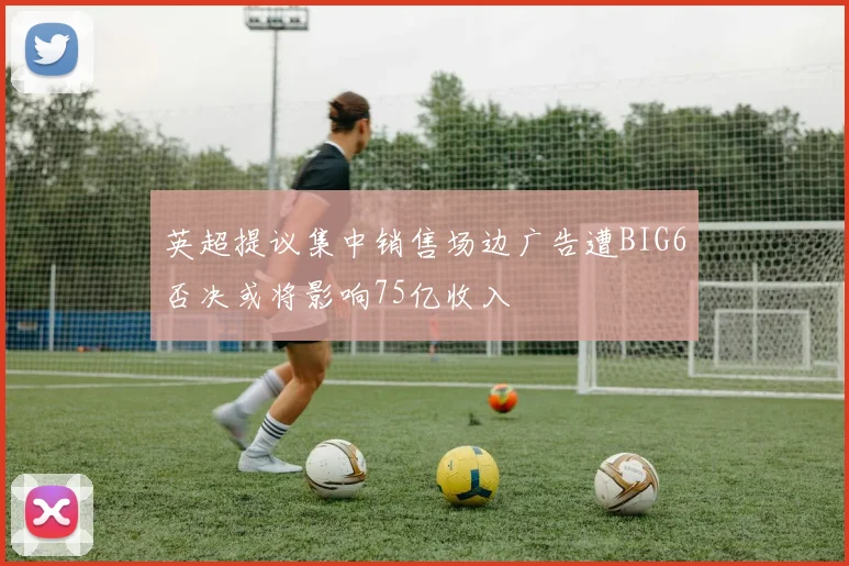 英超提议集中销售场边广告遭BIG6否决或将影响75亿收入
