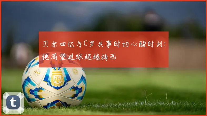 贝尔回忆与C罗共事时的心酸时刻：他渴望进球超越梅西
