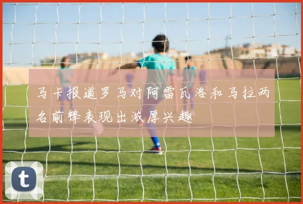 马卡报道罗马对阿雷瓦洛和马拉两名前锋表现出浓厚兴趣