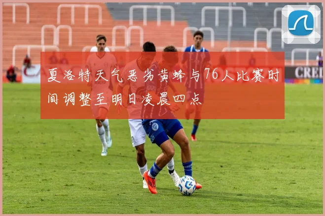 夏洛特天气恶劣黄蜂与76人比赛时间调整至明日凌晨四点